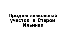 Продам земельный участок  в Старой Ильинке 